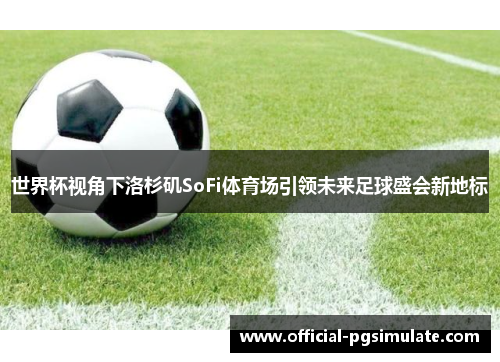 世界杯视角下洛杉矶SoFi体育场引领未来足球盛会新地标 世界杯视角下洛杉矶SoFi体育场引领未来足球盛会新地标