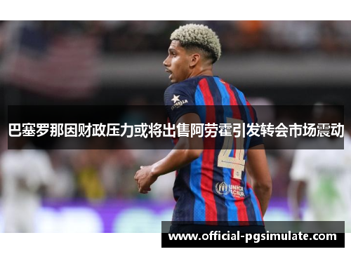 巴塞罗那因财政压力或将出售阿劳霍引发转会市场震动 巴塞罗那因财政压力或将出售阿劳霍引发转会市场震动