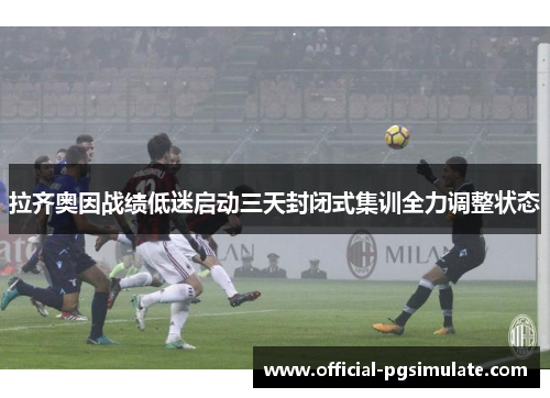 拉齐奥因战绩低迷启动三天封闭式集训全力调整状态