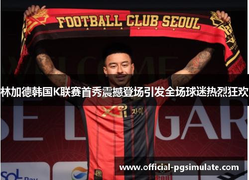 林加德韩国K联赛首秀震撼登场引发全场球迷热烈狂欢 林加德韩国K联赛首秀震撼登场引发全场球迷热烈狂欢