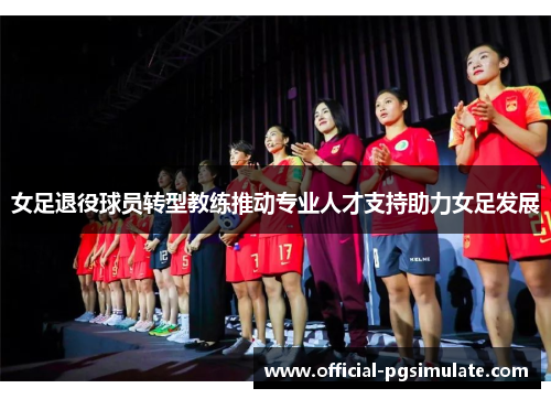 女足退役球员转型教练推动专业人才支持助力女足发展 女足退役球员转型教练推动专业人才支持助力女足发展