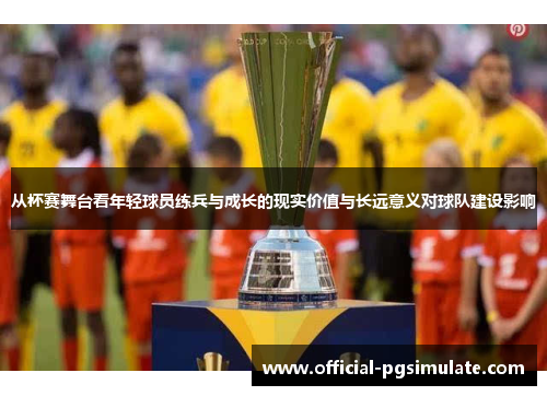 从杯赛舞台看年轻球员练兵与成长的现实价值与长远意义对球队建设影响 从杯赛舞台看年轻球员练兵与成长的现实价值与长远意义对球队建设影响